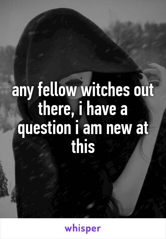any fellow witches out there, i have a question i am new at this