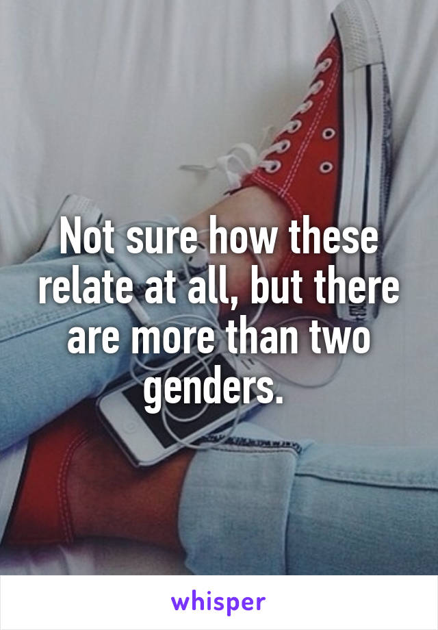 Not sure how these relate at all, but there are more than two genders. 