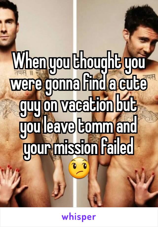 When you thought you were gonna find a cute guy on vacation but you leave tomm and your mission failed 😞
