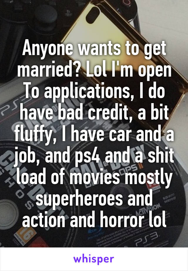 Anyone wants to get married? Lol I'm open
To applications, I do have bad credit, a bit fluffy, I have car and a job, and ps4 and a shit load of movies mostly superheroes and action and horror lol