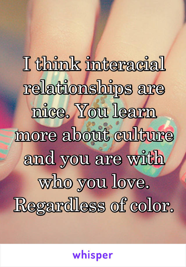 I think interacial relationships are nice. You learn more about culture and you are with who you love. Regardless of color.