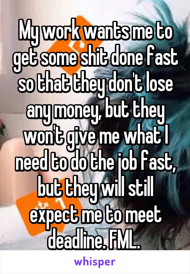 My work wants me to get some shit done fast so that they don't lose any money, but they won't give me what I need to do the job fast, but they will still expect me to meet deadline. FML. 