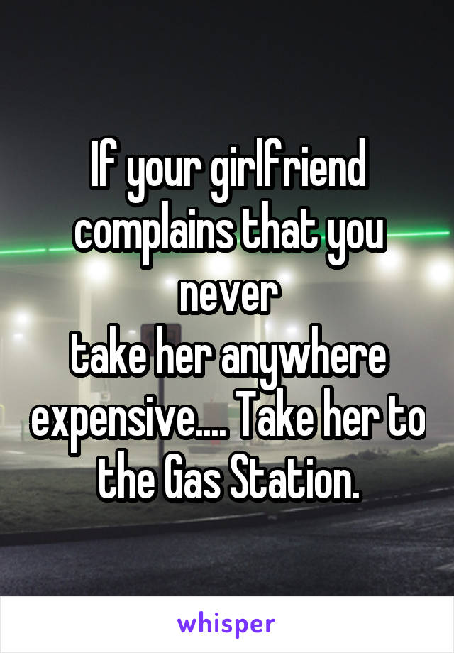 If your girlfriend complains that you never
take her anywhere expensive.... Take her to
the Gas Station.
