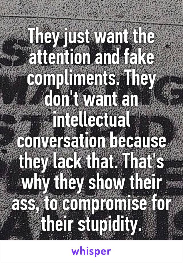 They just want the attention and fake compliments. They don't want an intellectual conversation because they lack that. That's why they show their ass, to compromise for their stupidity.