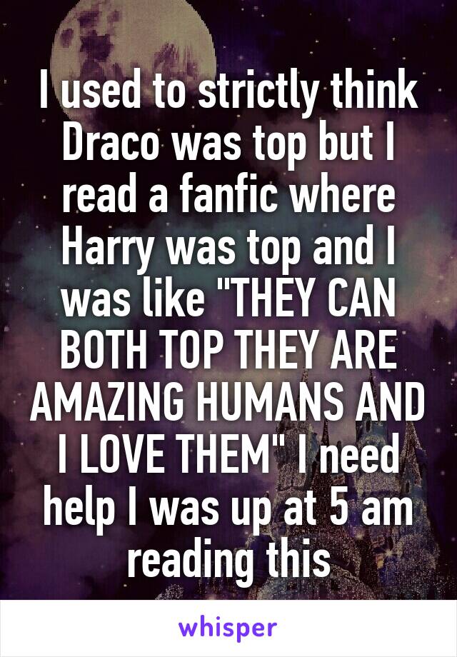 I used to strictly think Draco was top but I read a fanfic where Harry was top and I was like "THEY CAN BOTH TOP THEY ARE AMAZING HUMANS AND I LOVE THEM" I need help I was up at 5 am reading this