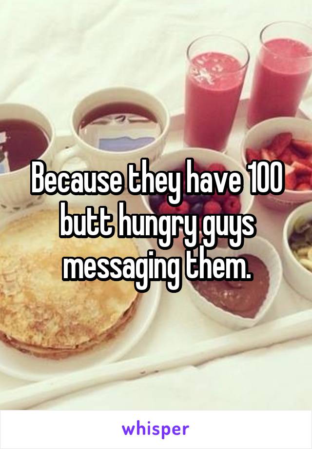 Because they have 100 butt hungry guys messaging them.