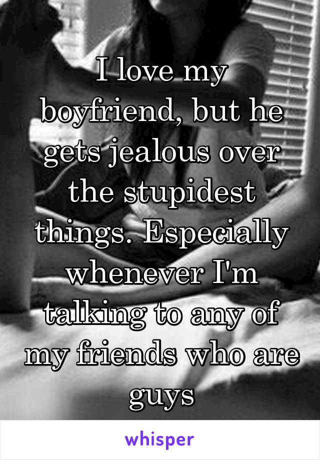 I love my boyfriend, but he gets jealous over the stupidest things. Especially whenever I'm talking to any of my friends who are guys