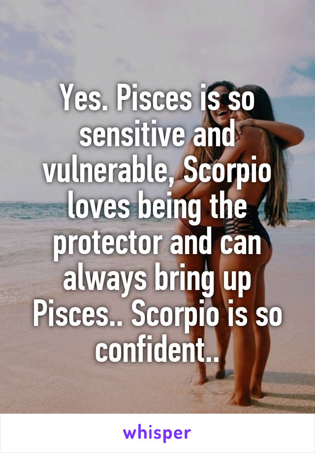 Yes. Pisces is so sensitive and vulnerable, Scorpio loves being the protector and can always bring up Pisces.. Scorpio is so confident..