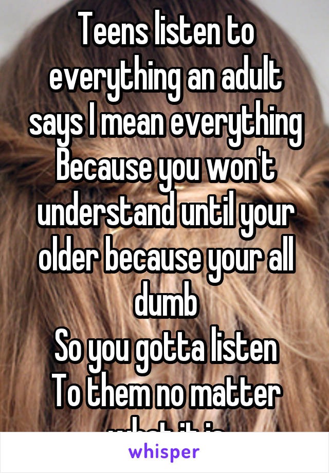 Teens listen to everything an adult says I mean everything
Because you won't understand until your older because your all dumb
So you gotta listen
To them no matter what it is