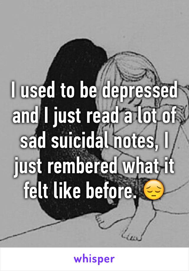 I used to be depressed and I just read a lot of sad suicidal notes, I just rembered what it felt like before. 😔  