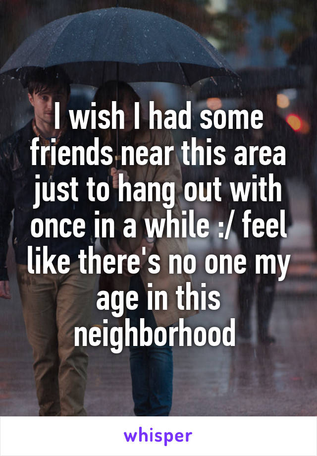 I wish I had some friends near this area just to hang out with once in a while :/ feel like there's no one my age in this neighborhood 