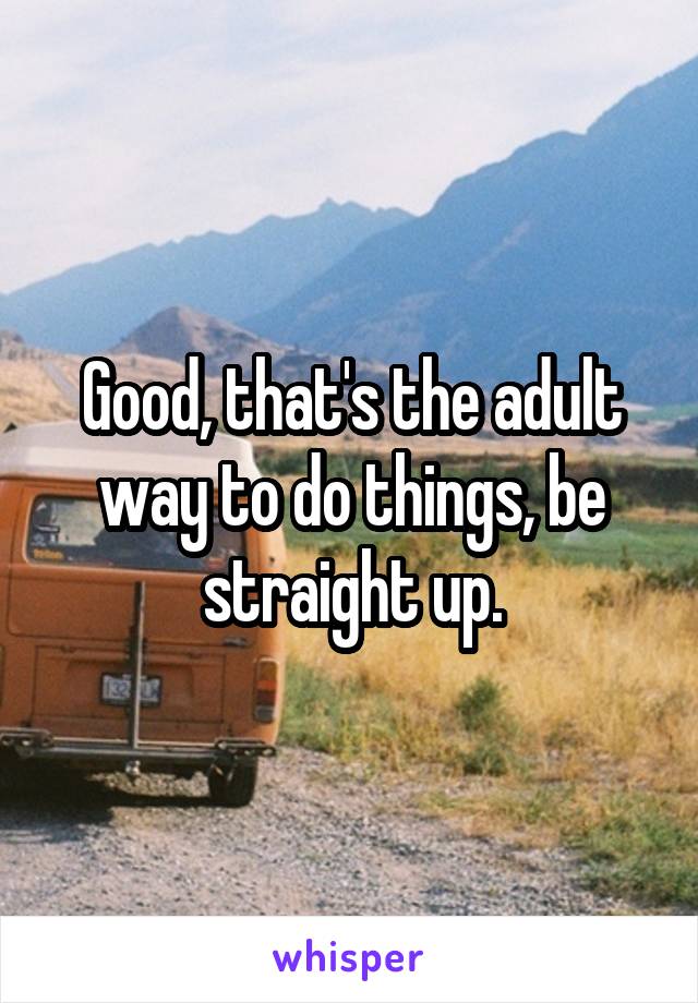 Good, that's the adult way to do things, be straight up.