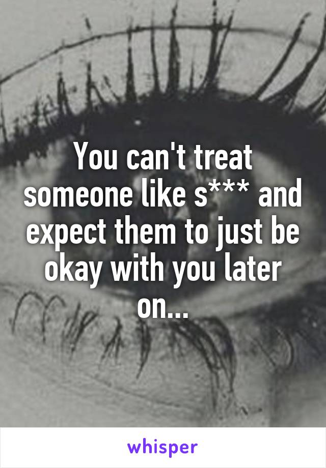You can't treat someone like s*** and expect them to just be okay with you later on...