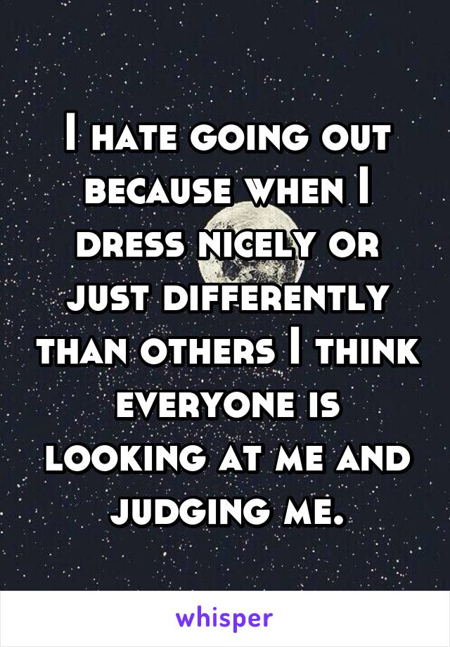 I hate going out because when I dress nicely or just differently than others I think everyone is looking at me and judging me.