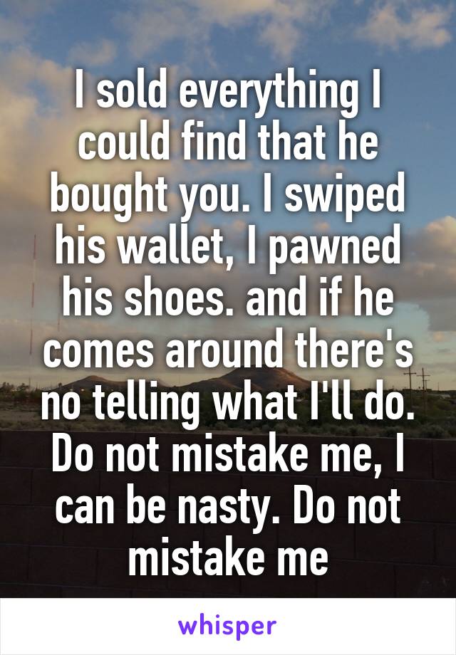I sold everything I could find that he bought you. I swiped his wallet, I pawned his shoes. and if he comes around there's no telling what I'll do. Do not mistake me, I can be nasty. Do not mistake me