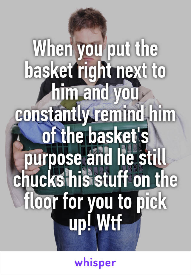 When you put the basket right next to him and you constantly remind him of the basket's purpose and he still chucks his stuff on the floor for you to pick up! Wtf