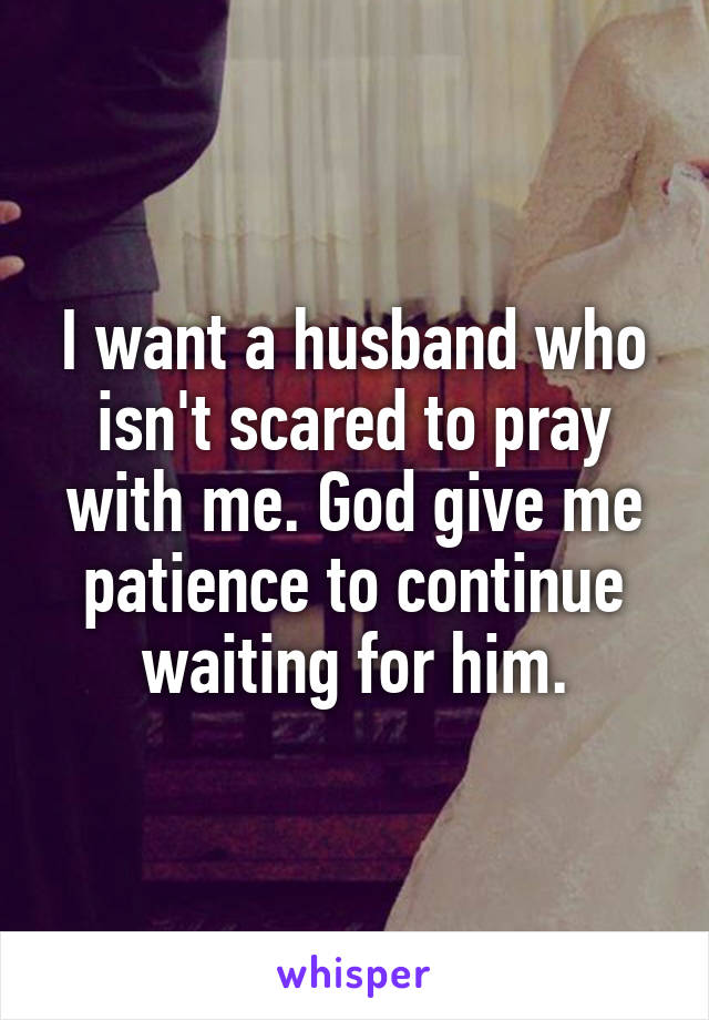 I want a husband who isn't scared to pray with me. God give me patience to continue waiting for him.