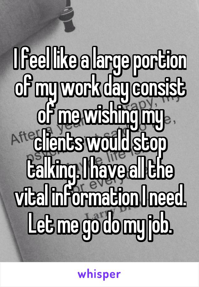 I feel like a large portion of my work day consist of me wishing my clients would stop talking. I have all the vital information I need. Let me go do my job.