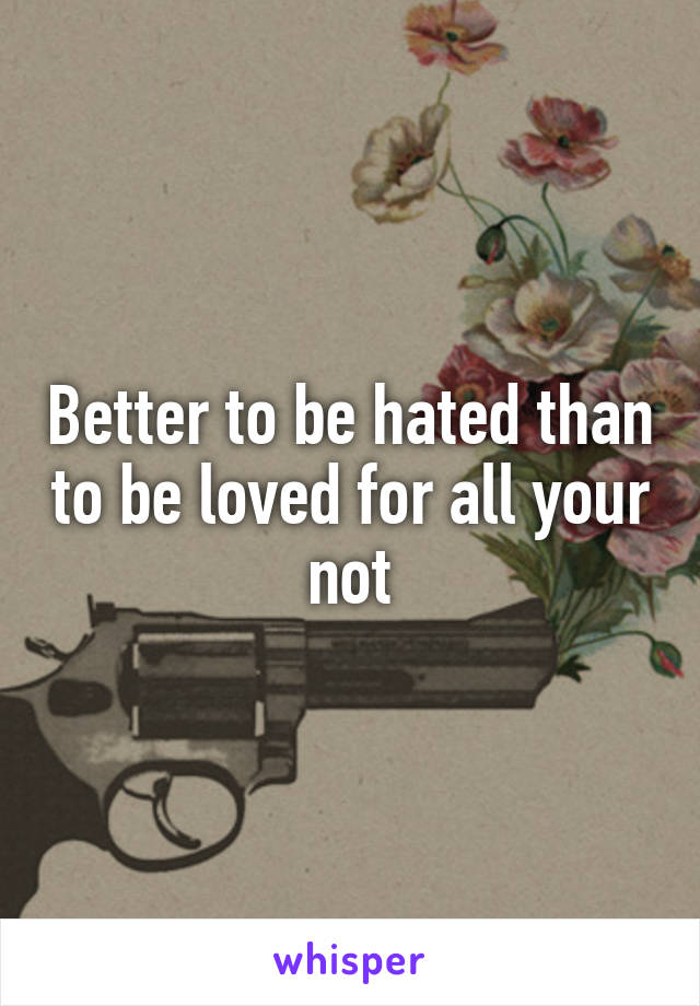 Better to be hated than to be loved for all your not