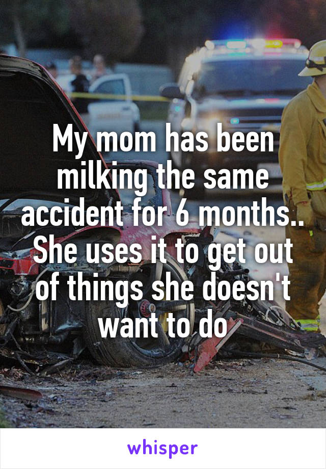 My mom has been milking the same accident for 6 months.. She uses it to get out of things she doesn't want to do