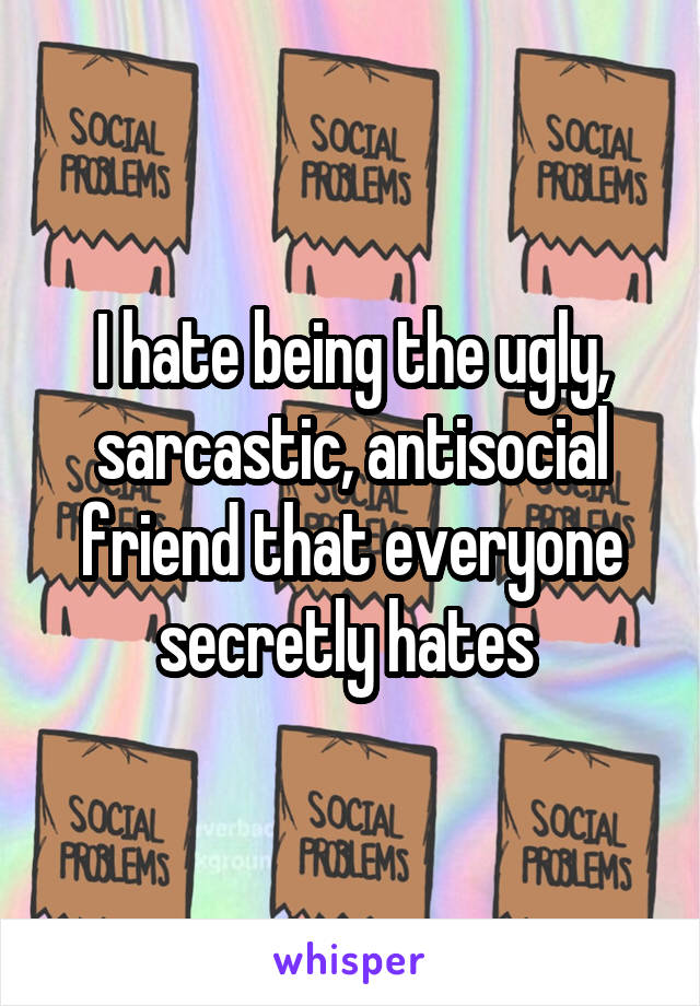 I hate being the ugly, sarcastic, antisocial friend that everyone secretly hates 
