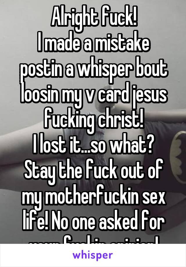 Alright fuck!
I made a mistake postin a whisper bout loosin my v card jesus fucking christ!
I lost it...so what?
Stay the fuck out of my motherfuckin sex life! No one asked for your fuckin opinion!