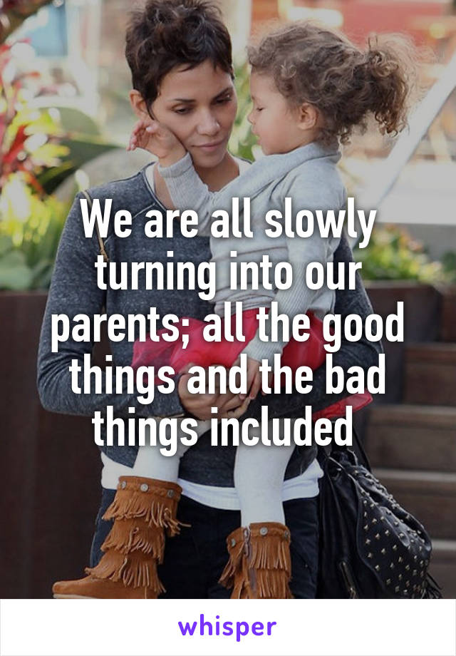 We are all slowly turning into our parents; all the good things and the bad things included 