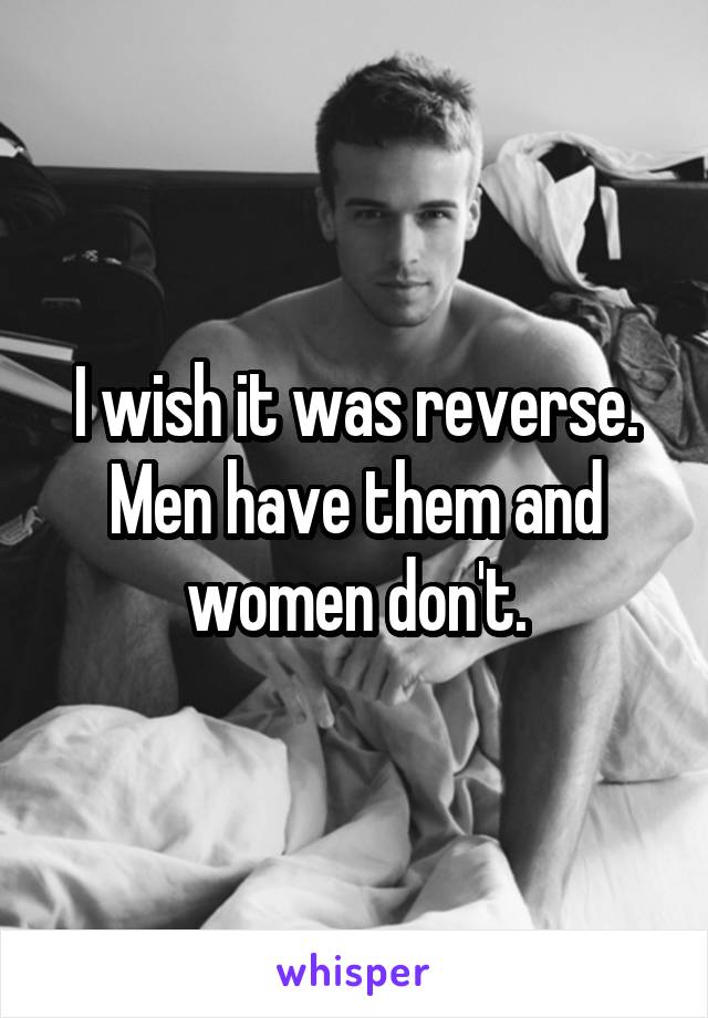 I wish it was reverse. Men have them and women don't.
