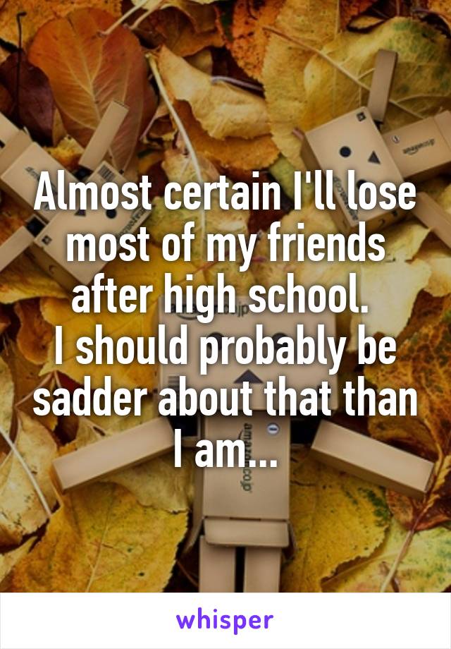 Almost certain I'll lose most of my friends after high school. 
I should probably be sadder about that than I am...