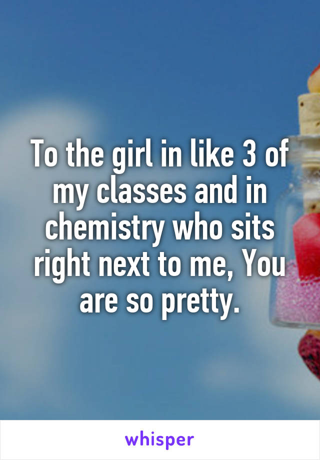 To the girl in like 3 of my classes and in chemistry who sits right next to me, You are so pretty.
