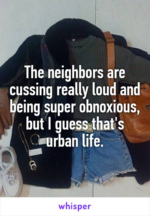 The neighbors are cussing really loud and being super obnoxious, but I guess that's urban life.