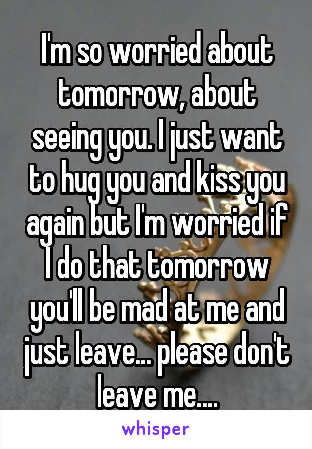 I'm so worried about tomorrow, about seeing you. I just want to hug you and kiss you again but I'm worried if I do that tomorrow you'll be mad at me and just leave... please don't leave me....