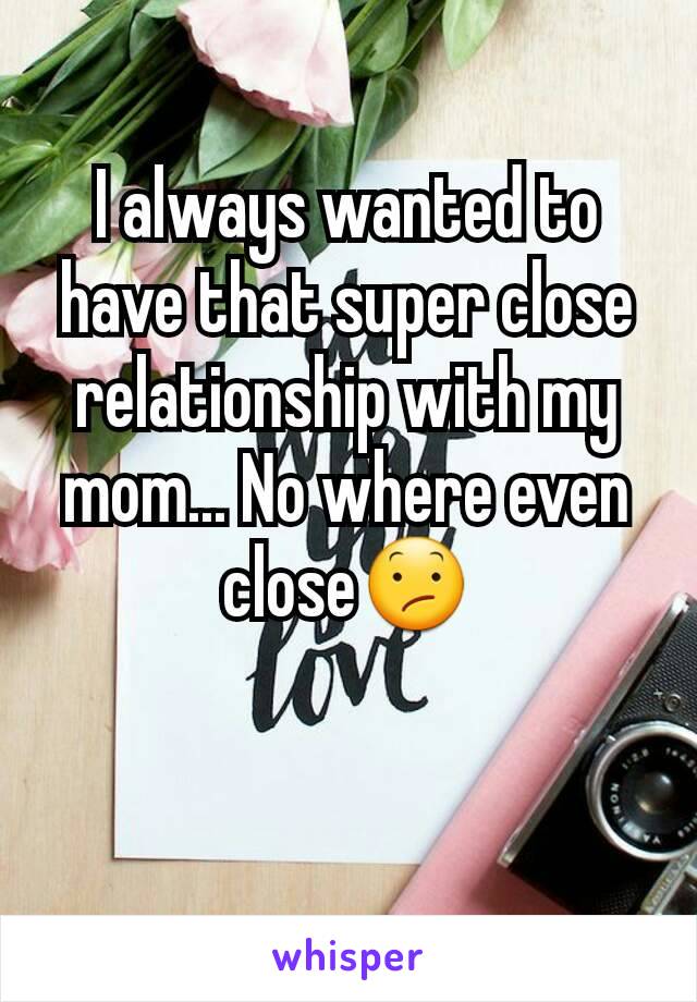 I always wanted to have that super close relationship with my mom... No where even close😕