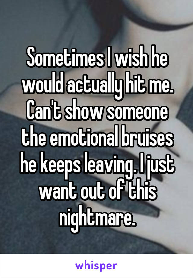 Sometimes I wish he would actually hit me. Can't show someone the emotional bruises he keeps leaving. I just want out of this nightmare.