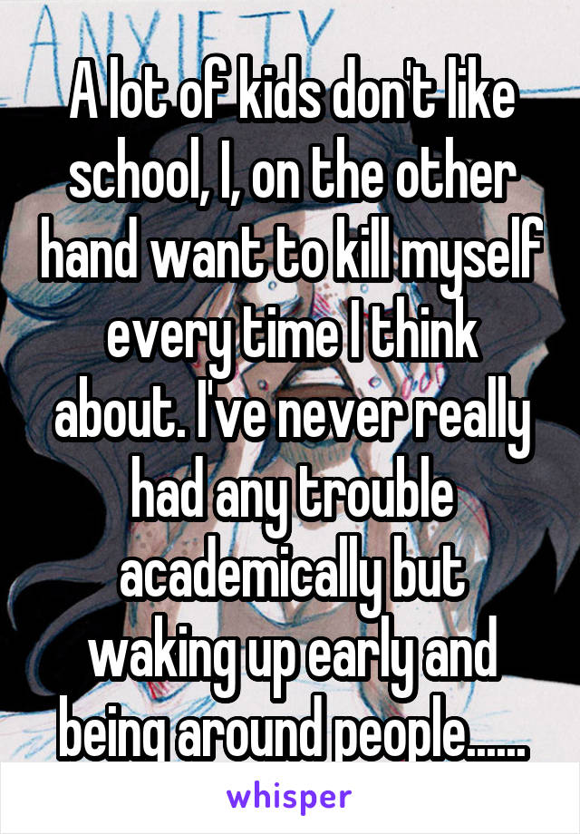 A lot of kids don't like school, I, on the other hand want to kill myself every time I think about. I've never really had any trouble academically but waking up early and being around people......