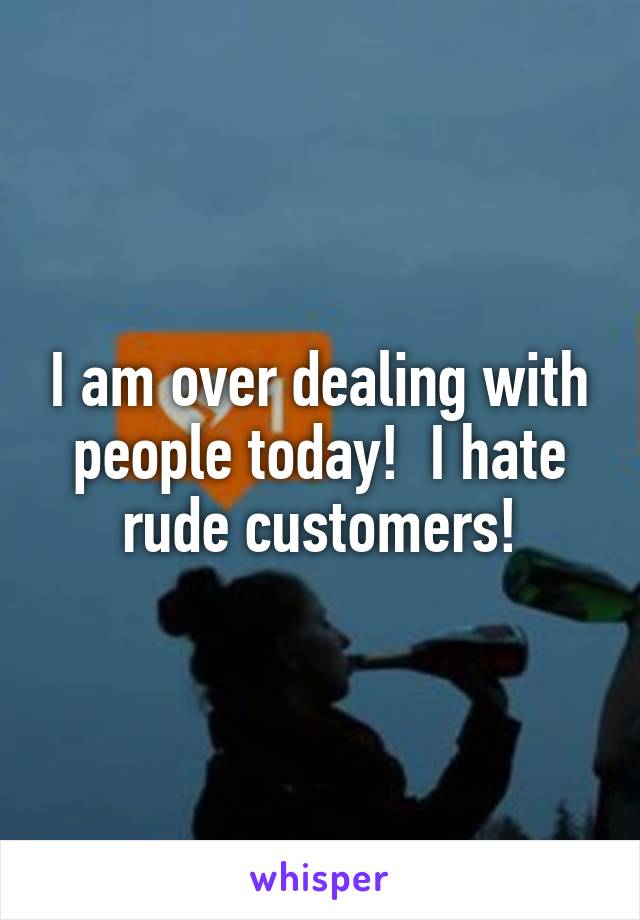 I am over dealing with people today!  I hate rude customers!