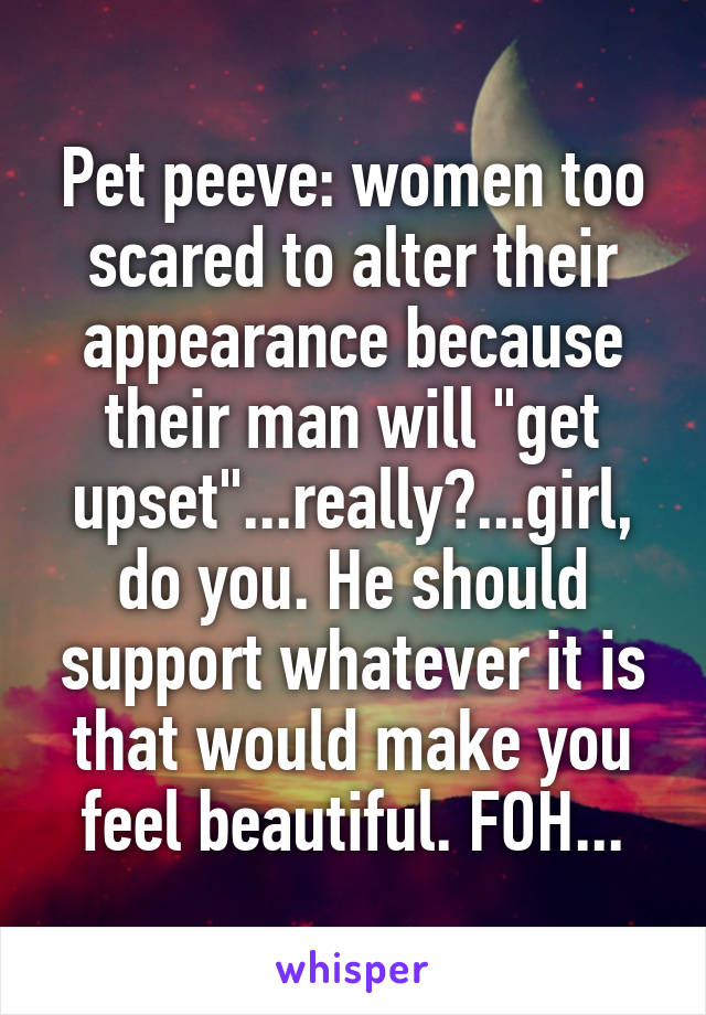 Pet peeve: women too scared to alter their appearance because their man will "get upset"...really?...girl, do you. He should support whatever it is that would make you feel beautiful. FOH...