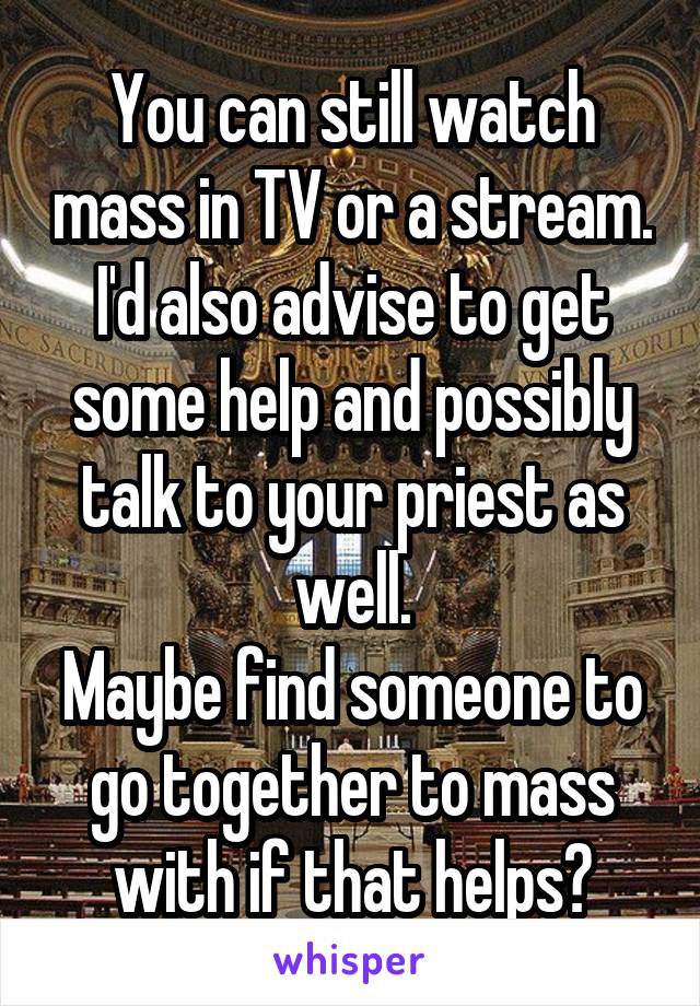You can still watch mass in TV or a stream.
I'd also advise to get some help and possibly talk to your priest as well.
Maybe find someone to go together to mass with if that helps?