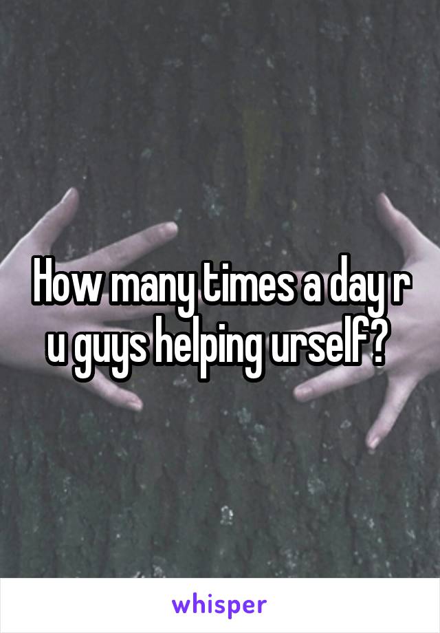How many times a day r u guys helping urself? 