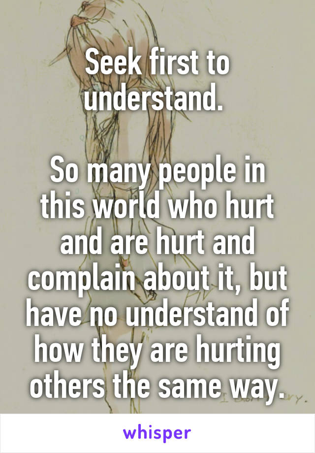 Seek first to understand. 

So many people in this world who hurt and are hurt and complain about it, but have no understand of how they are hurting others the same way.