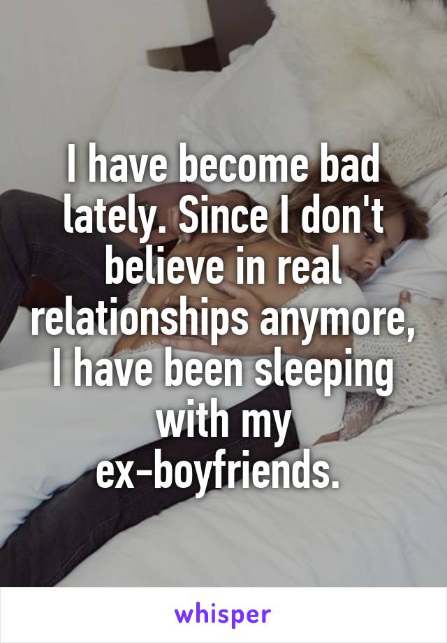 I have become bad lately. Since I don't believe in real relationships anymore, I have been sleeping with my ex-boyfriends. 