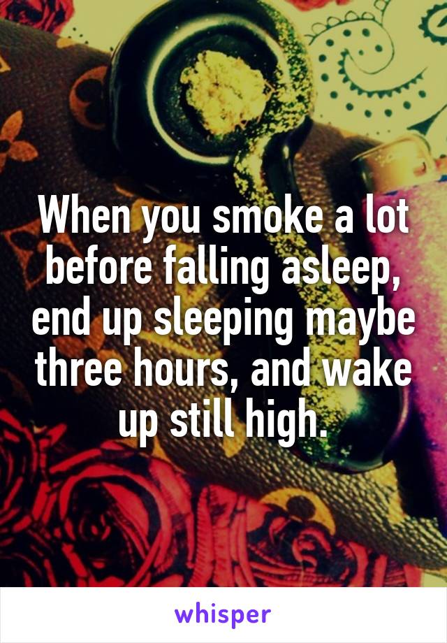 When you smoke a lot before falling asleep, end up sleeping maybe three hours, and wake up still high.