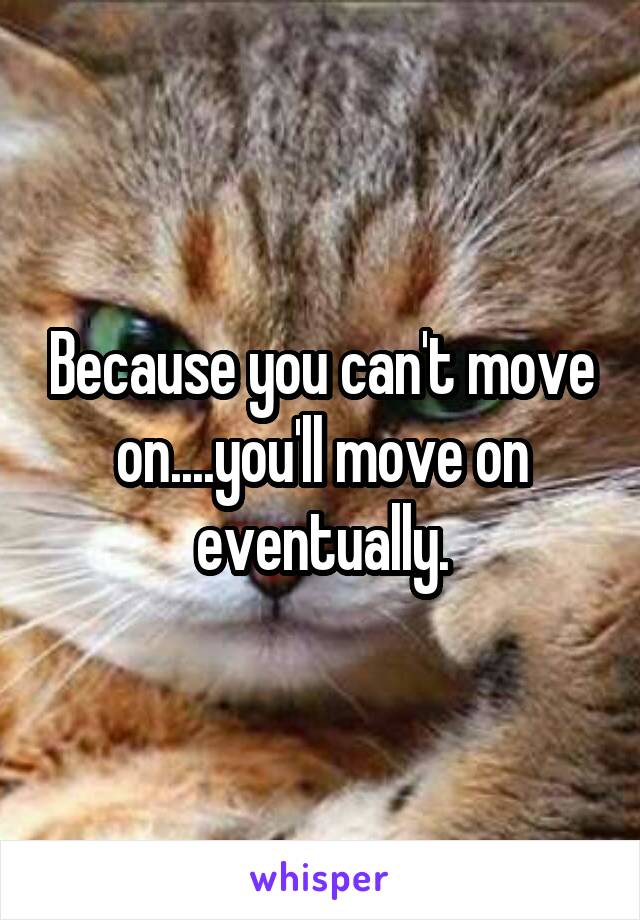 Because you can't move on....you'll move on eventually.