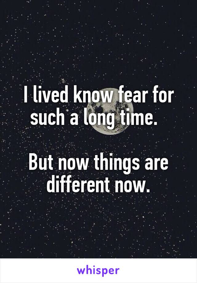 I lived know fear for such a long time.  

But now things are different now.