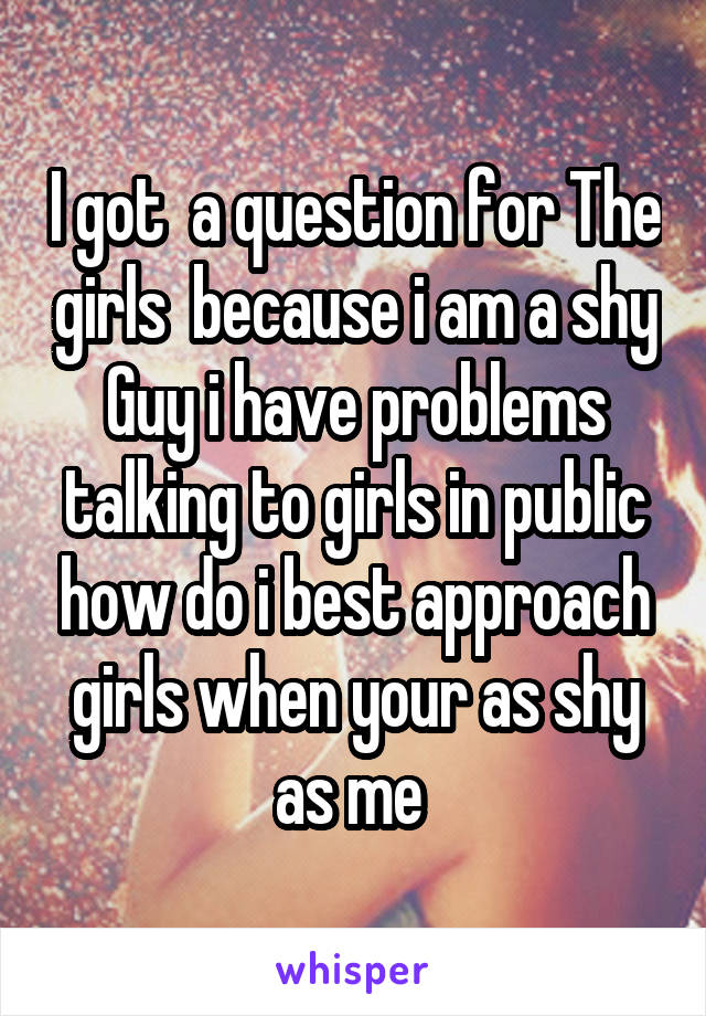I got  a question for The girls  because i am a shy Guy i have problems talking to girls in public how do i best approach girls when your as shy as me 