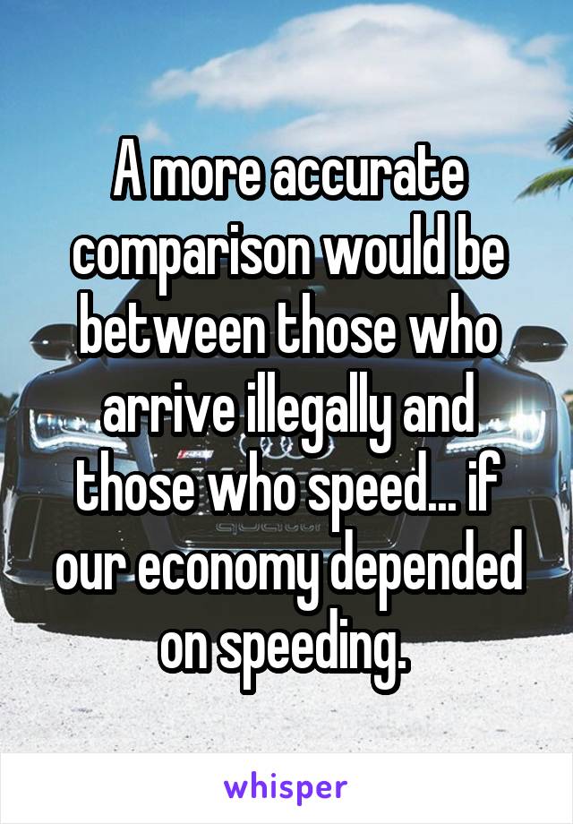 A more accurate comparison would be between those who arrive illegally and those who speed... if our economy depended on speeding. 