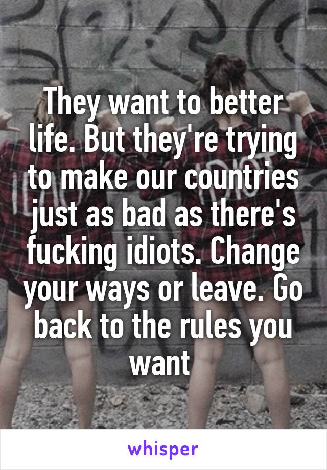 They want to better life. But they're trying to make our countries just as bad as there's fucking idiots. Change your ways or leave. Go back to the rules you want 