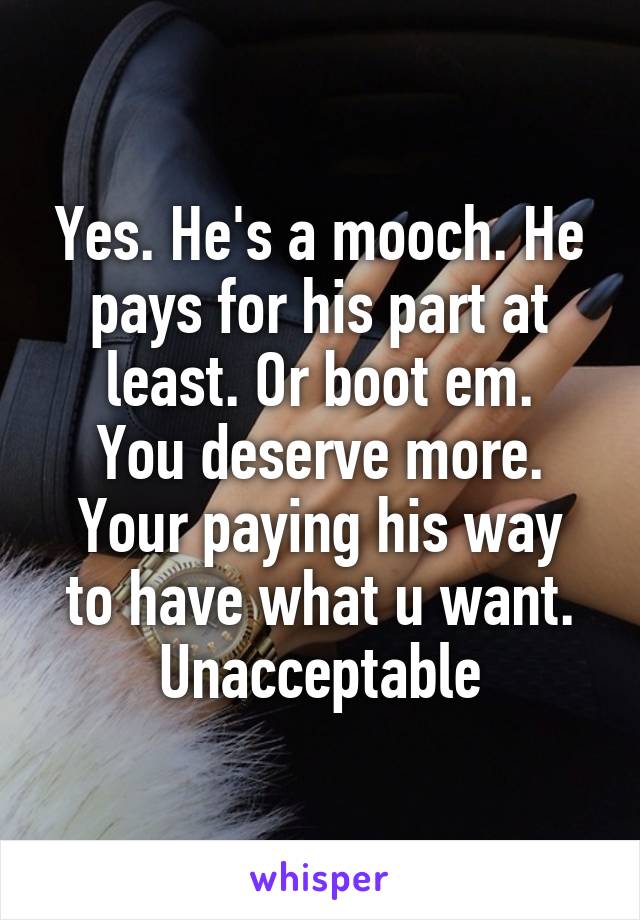Yes. He's a mooch. He pays for his part at least. Or boot em.
You deserve more.
Your paying his way to have what u want. Unacceptable