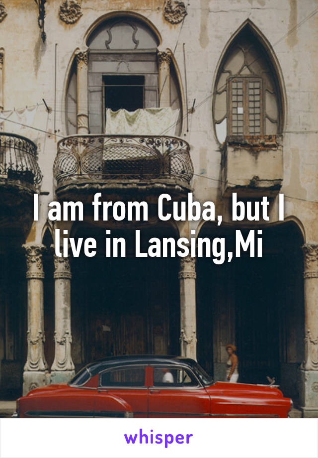 I am from Cuba, but I live in Lansing,Mi