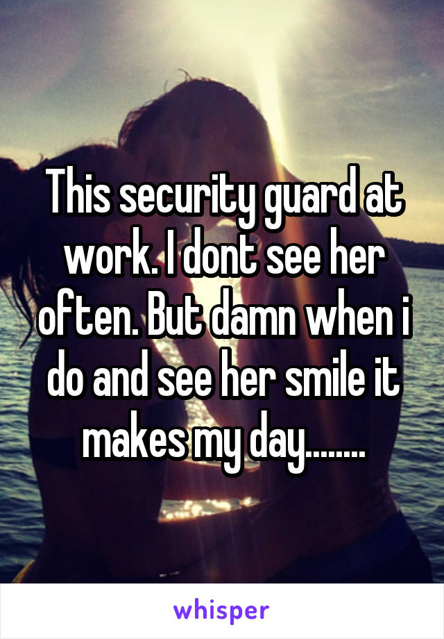 This security guard at work. I dont see her often. But damn when i do and see her smile it makes my day........